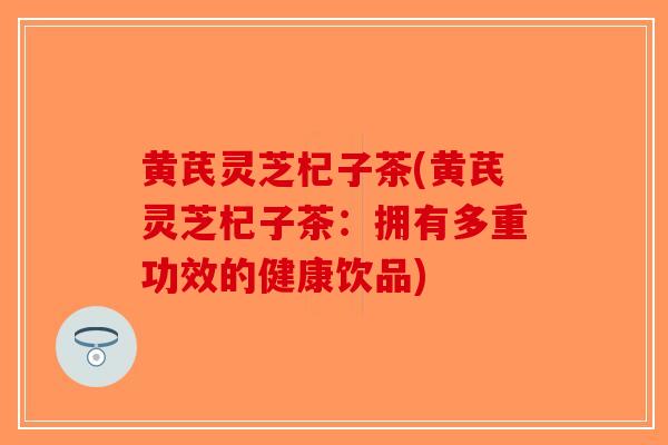 黄芪灵芝杞子茶(黄芪灵芝杞子茶：拥有多重功效的健康饮品)