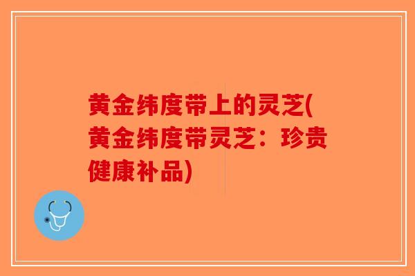 黄金纬度带上的灵芝(黄金纬度带灵芝：珍贵健康补品)