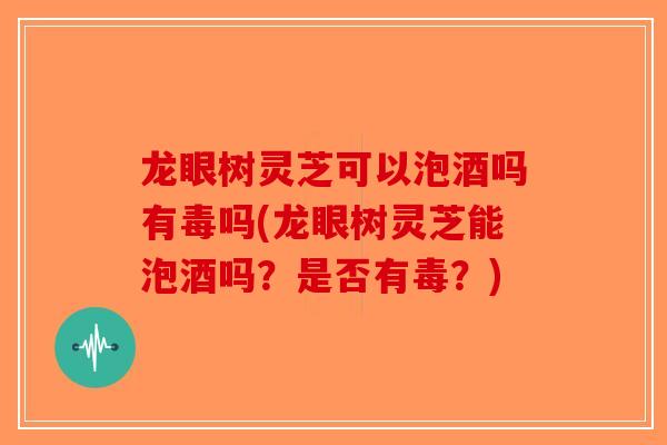 龙眼树灵芝可以泡酒吗有毒吗(龙眼树灵芝能泡酒吗？是否有毒？)