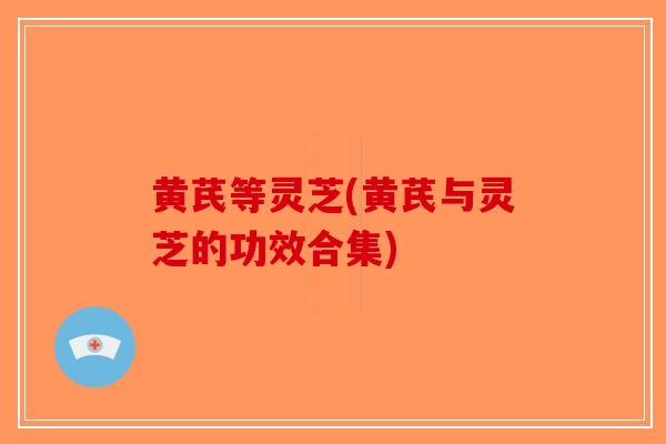 黄芪等灵芝(黄芪与灵芝的功效合集)