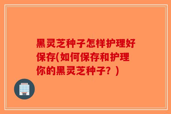 黑灵芝种子怎样护理好保存(如何保存和护理你的黑灵芝种子?) 黑灵芝种子怎样护理好保存(如何保存和护理你的黑灵芝种子?)