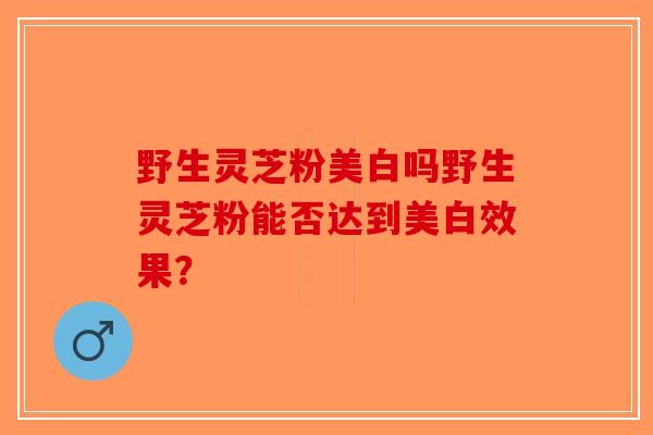 野生灵芝粉美白吗野生灵芝粉能否达到美白效果？