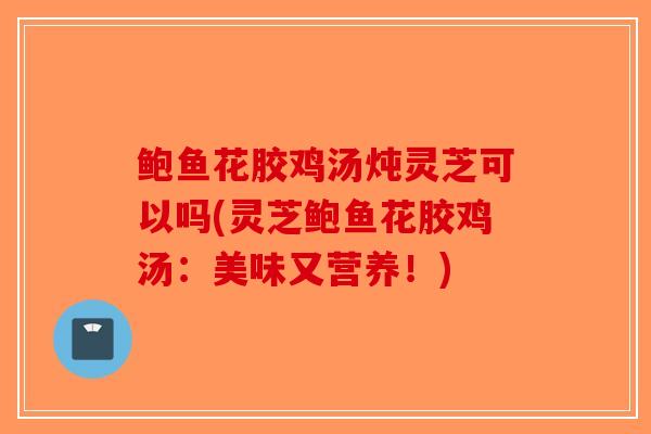 鲍鱼花胶鸡汤炖灵芝可以吗(灵芝鲍鱼花胶鸡汤：美味又营养！)