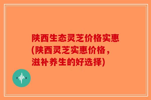 陕西生态灵芝价格实惠(陕西灵芝实惠价格，滋补养生的好选择)