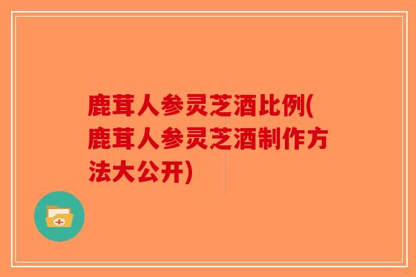 鹿茸人参灵芝酒比例(鹿茸人参灵芝酒制作方法大公开)