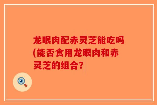 龙眼肉配赤灵芝能吃吗(能否食用龙眼肉和赤灵芝的组合？