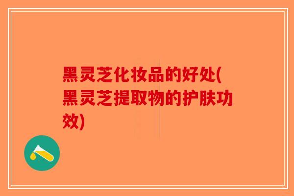 黑灵芝化妆品的好处(黑灵芝提取物的护肤功效)