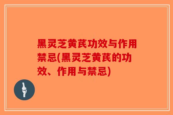 黑灵芝黄芪功效与作用禁忌(黑灵芝黄芪的功效、作用与禁忌)