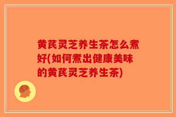 黄芪灵芝养生茶怎么煮好(如何煮出健康美味的黄芪灵芝养生茶)