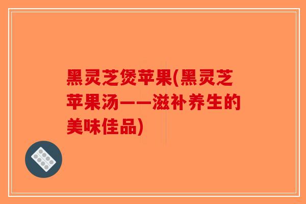 黑灵芝煲苹果(黑灵芝苹果汤——滋补养生的美味佳品)