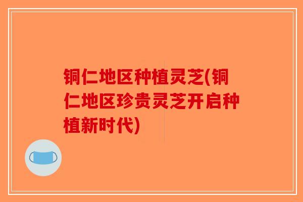 铜仁地区种植灵芝(铜仁地区珍贵灵芝开启种植新时代)