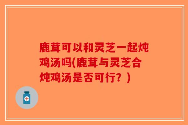 鹿茸可以和灵芝一起炖鸡汤吗(鹿茸与灵芝合炖鸡汤是否可行？)