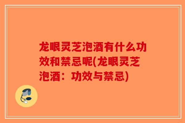 龙眼灵芝泡酒有什么功效和禁忌呢(龙眼灵芝泡酒：功效与禁忌)