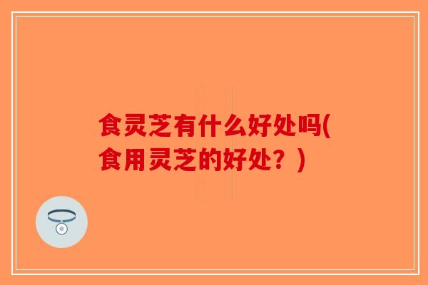 食灵芝有什么好处吗(食用灵芝的好处？)