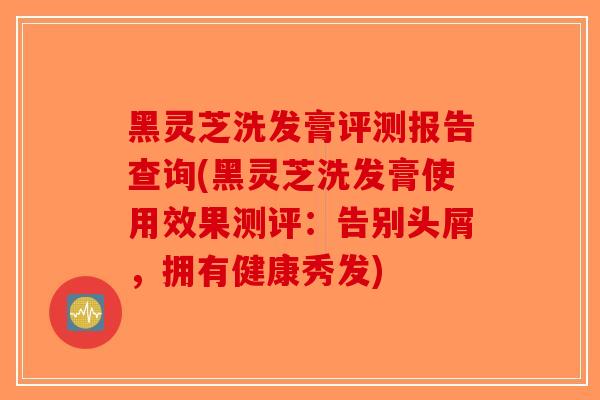黑灵芝洗发膏评测报告查询(黑灵芝洗发膏使用效果测评:告别头屑,拥有健康秀发) 黑灵芝洗发膏评测报告查询(黑灵芝洗发膏使用效果测评:告别头屑,拥有健康秀发)
