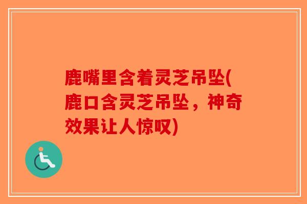 鹿嘴里含着灵芝吊坠(鹿口含灵芝吊坠，神奇效果让人惊叹)