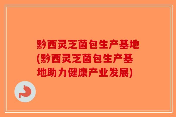 黔西灵芝菌包生产基地(黔西灵芝菌包生产基地助力健康产业发展)