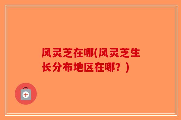 风灵芝在哪(风灵芝生长分布地区在哪？)