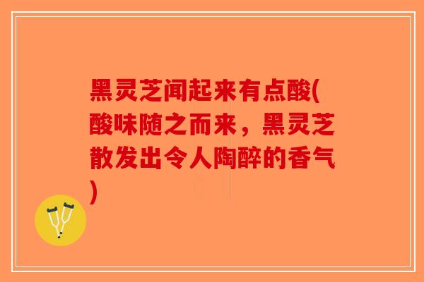黑灵芝闻起来有点酸(酸味随之而来，黑灵芝散发出令人陶醉的香气)