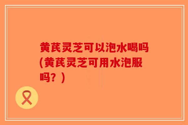黄芪灵芝可以泡水喝吗(黄芪灵芝可用水泡服吗?) 黄芪灵芝可以泡水喝吗(黄芪灵芝可用水泡服吗?)