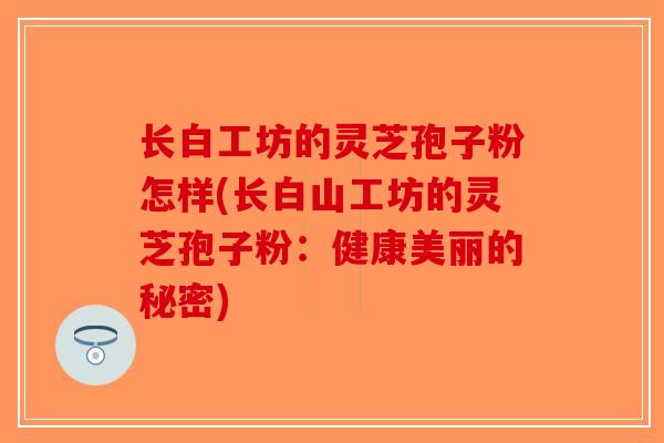 长白工坊的灵芝孢子粉怎样(长白山工坊的灵芝孢子粉：健康美丽的秘密)
