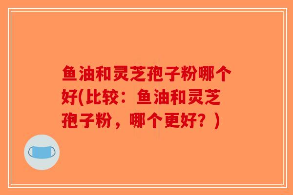 鱼油和灵芝孢子粉哪个好(比较：鱼油和灵芝孢子粉，哪个更好？)