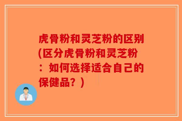 虎骨粉和灵芝粉的区别(区分虎骨粉和灵芝粉：如何选择适合自己的保健品？)