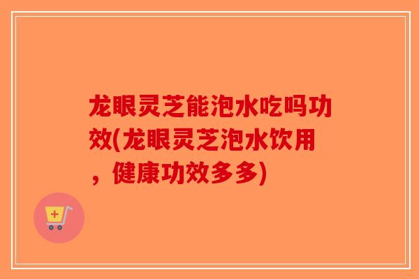 龙眼灵芝能泡水吃吗功效(龙眼灵芝泡水饮用，健康功效多多)