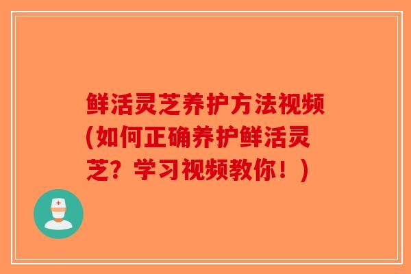 鲜活灵芝养护方法视频(如何正确养护鲜活灵芝？学习视频教你！)