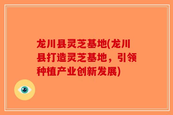 龙川县灵芝基地(龙川县打造灵芝基地，引领种植产业创新发展)