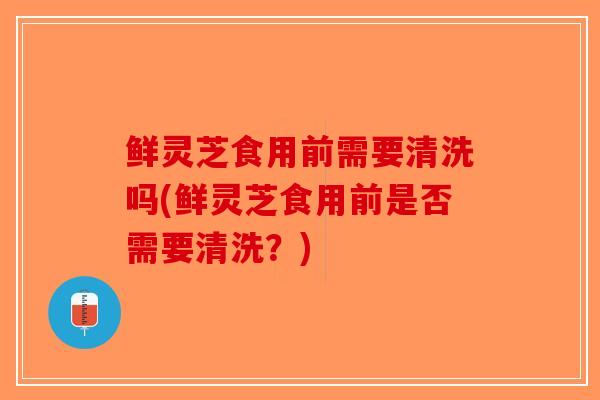 鲜灵芝食用前需要清洗吗(鲜灵芝食用前是否需要清洗？)
