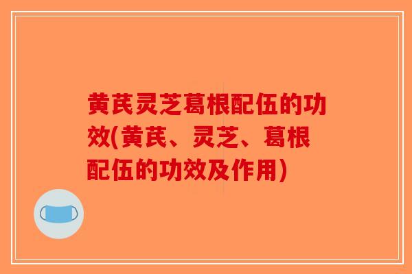 黄芪灵芝葛根配伍的功效(黄芪、灵芝、葛根配伍的功效及作用) 黄芪灵芝葛根配伍的功效(黄芪、灵芝、葛根配伍的功效及作用)