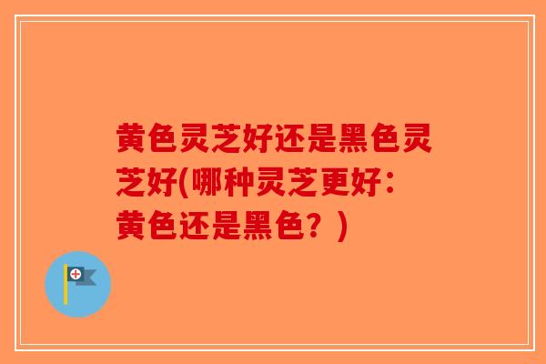 黄色灵芝好还是黑色灵芝好(哪种灵芝更好：黄色还是黑色？)