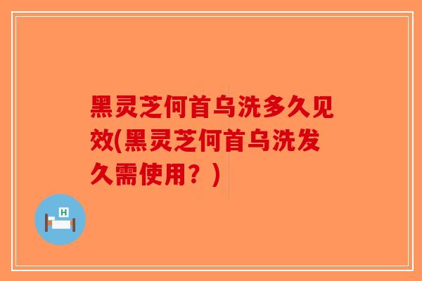 黑灵芝何首乌洗多久见效(黑灵芝何首乌洗发久需使用？)