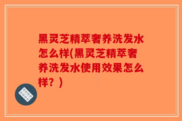 黑灵芝精萃奢养洗发水怎么样(黑灵芝精萃奢养洗发水使用效果怎么样？)
