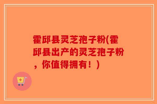 霍邱县灵芝孢子粉(霍邱县出产的灵芝孢子粉，你值得拥有！)