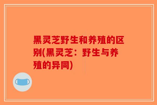 黑灵芝野生和养殖的区别(黑灵芝：野生与养殖的异同)