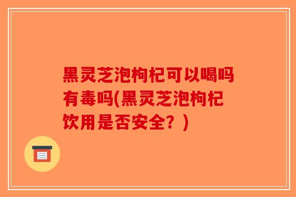 黑灵芝泡枸杞可以喝吗有毒吗(黑灵芝泡枸杞饮用是否安全？)
