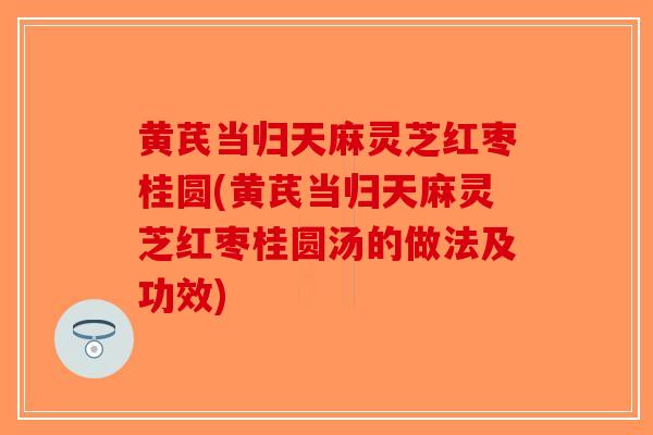 黄芪当归天麻灵芝红枣桂圆(黄芪当归天麻灵芝红枣桂圆汤的做法及功效)