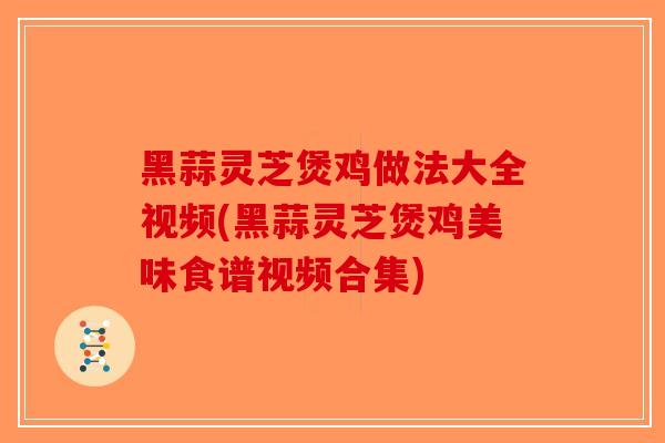 黑蒜灵芝煲鸡做法大全视频(黑蒜灵芝煲鸡美味食谱视频合集)
