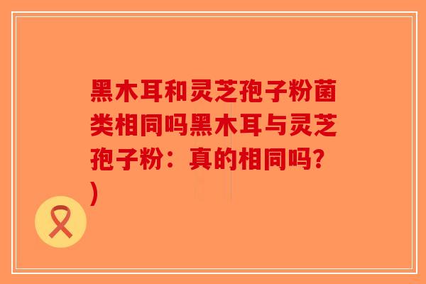 黑木耳和灵芝孢子粉菌类相同吗黑木耳与灵芝孢子粉：真的相同吗？)