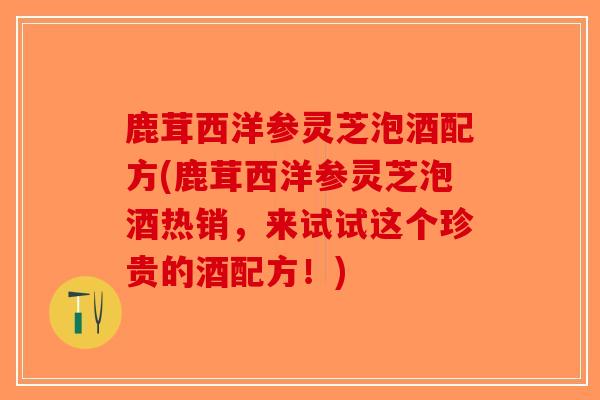 鹿茸西洋参灵芝泡酒配方(鹿茸西洋参灵芝泡酒热销,来试试这个珍贵的酒配方!) 鹿茸西洋参灵芝泡酒配方(鹿茸西洋参灵芝泡酒热销,来试试这个珍贵的酒配方!)
