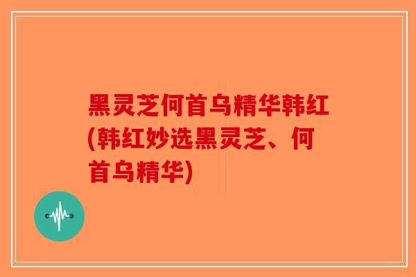 黑灵芝何首乌精华韩红(韩红妙选黑灵芝、何首乌精华)