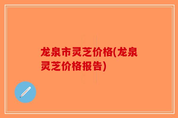 龙泉市灵芝价格(龙泉灵芝价格报告)