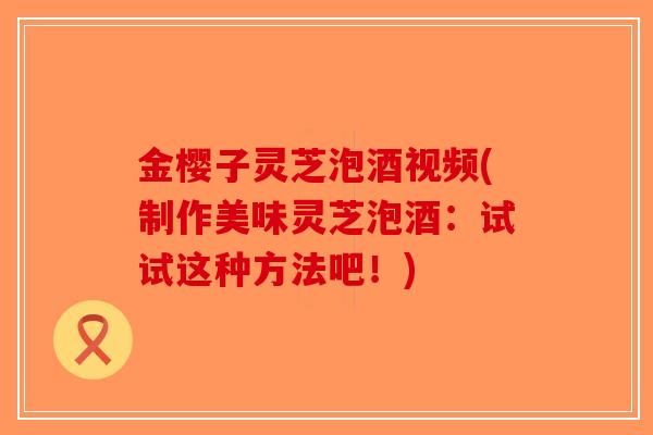 金樱子灵芝泡酒视频(制作美味灵芝泡酒：试试这种方法吧！)