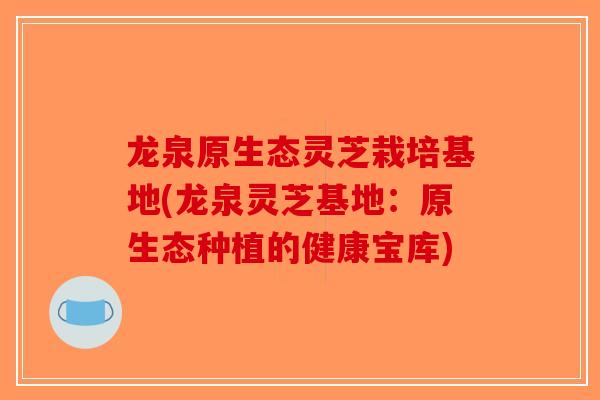 龙泉原生态灵芝栽培基地(龙泉灵芝基地：原生态种植的健康宝库)