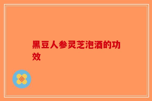 黑豆人参灵芝泡酒的功效