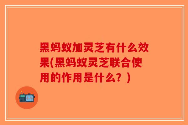 黑蚂蚁加灵芝有什么效果(黑蚂蚁灵芝联合使用的作用是什么？)