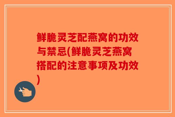 鲜脆灵芝配燕窝的功效与禁忌(鲜脆灵芝燕窝搭配的注意事项及功效)