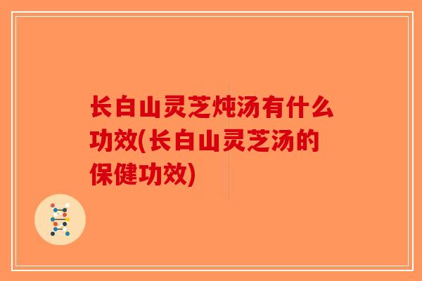 长白山灵芝炖汤有什么功效(长白山灵芝汤的保健功效)